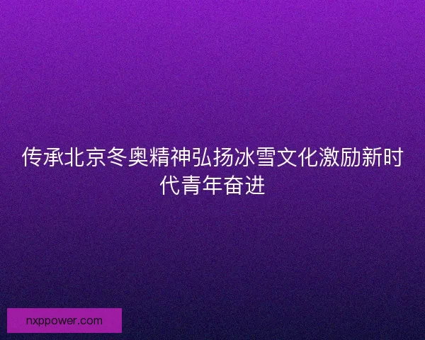 传承北京冬奥精神弘扬冰雪文化激励新时代青年奋进