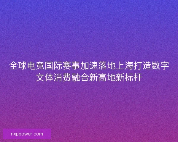 全球电竞国际赛事加速落地上海打造数字文体消费融合新高地新标杆