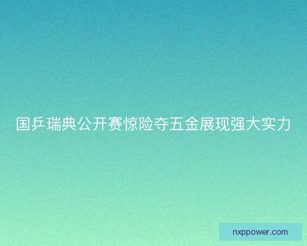 国乒瑞典公开赛惊险夺五金展现强大实力