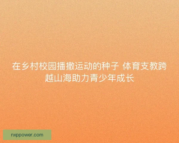 在乡村校园播撒运动的种子 体育支教跨越山海助力青少年成长
