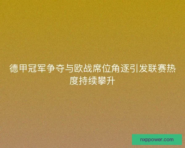 德甲冠军争夺与欧战席位角逐引发联赛热度持续攀升