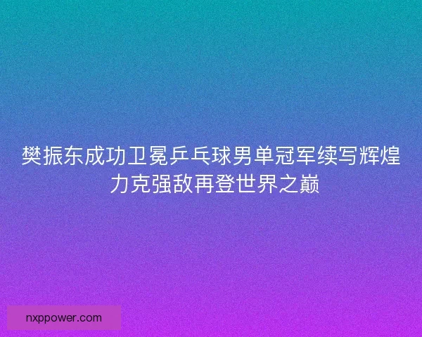 樊振东成功卫冕乒乓球男单冠军续写辉煌 力克强敌再登世界之巅